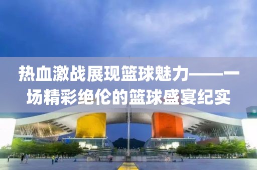 热血激战展现篮球魅力——一场精彩绝伦的篮球盛宴纪实