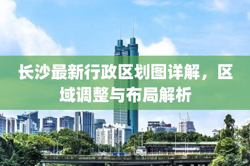 长沙最新行政区划图详解，区域调整与布局解析