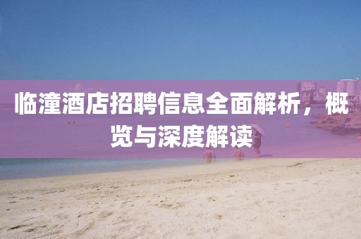 临潼酒店招聘信息全面解析，概览与深度解读
