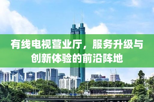 有线电视营业厅，服务升级与创新体验的前沿阵地