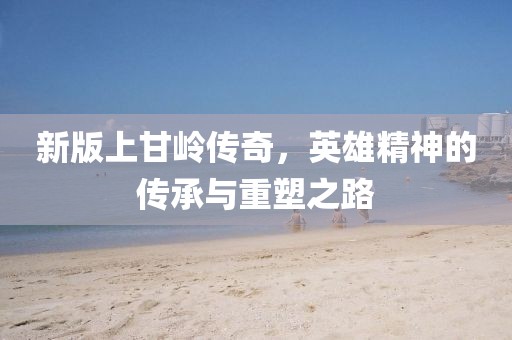 新版上甘岭传奇，英雄精神的传承与重塑之路