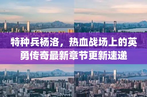 特种兵杨洛，热血战场上的英勇传奇最新章节更新速递