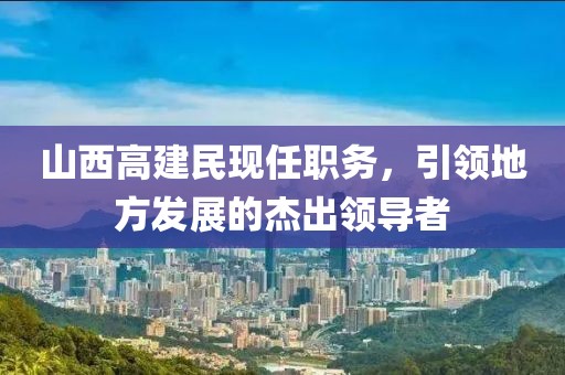 山西高建民现任职务，引领地方发展的杰出领导者