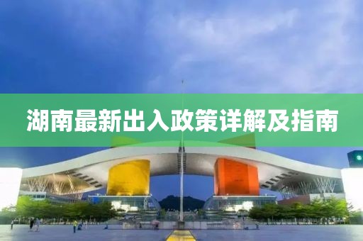 湖南最新出入政策详解及指南