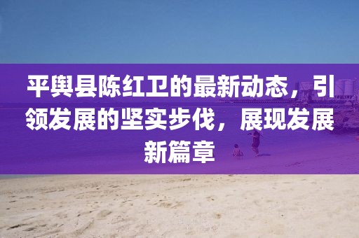 平舆县陈红卫的最新动态，引领发展的坚实步伐，展现发展新篇章