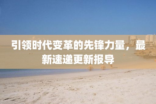 引领时代变革的先锋力量，最新速递更新报导