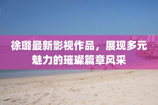 徐璐最新影视作品，展现多元魅力的璀璨篇章风采