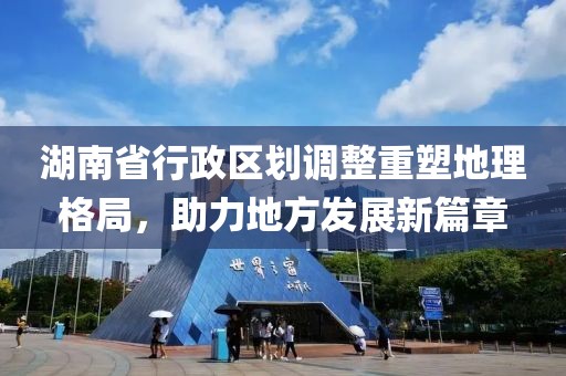 湖南省行政区划调整重塑地理格局，助力地方发展新篇章