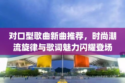 对口型歌曲新曲推荐，时尚潮流旋律与歌词魅力闪耀登场