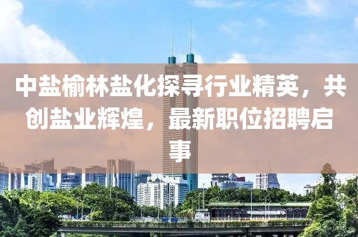 中盐榆林盐化探寻行业精英，共创盐业辉煌，最新职位招聘启事