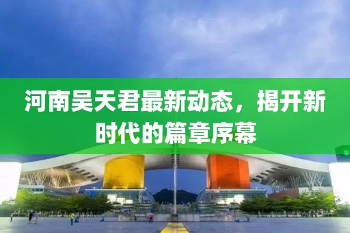 河南吴天君最新动态，揭开新时代的篇章序幕