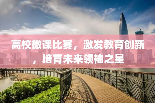 高校微课比赛，激发教育创新，培育未来领袖之星