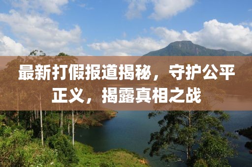 最新打假报道揭秘，守护公平正义，揭露真相之战