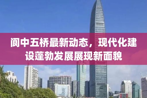 阆中五桥最新动态，现代化建设蓬勃发展展现新面貌