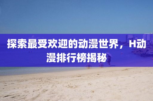 探索最受欢迎的动漫世界，H动漫排行榜揭秘