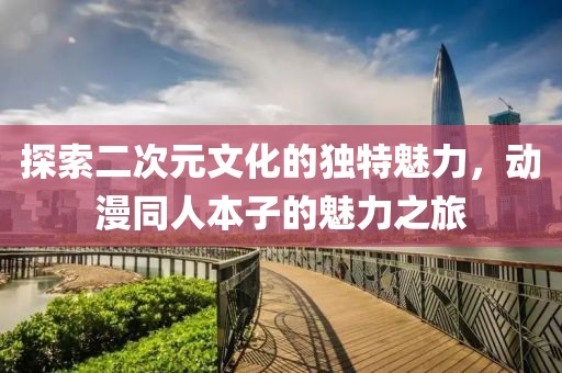 探索二次元文化的独特魅力，动漫同人本子的魅力之旅