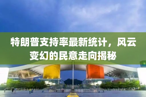 特朗普支持率最新统计，风云变幻的民意走向揭秘