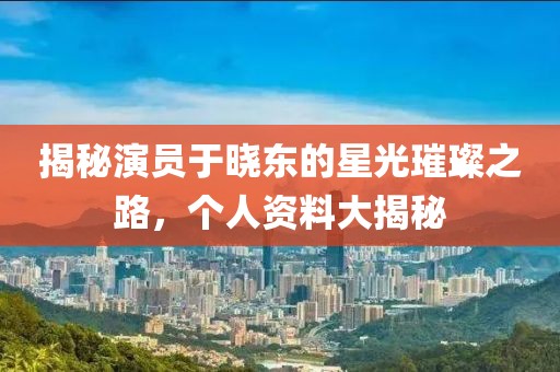 揭秘演员于晓东的星光璀璨之路，个人资料大揭秘