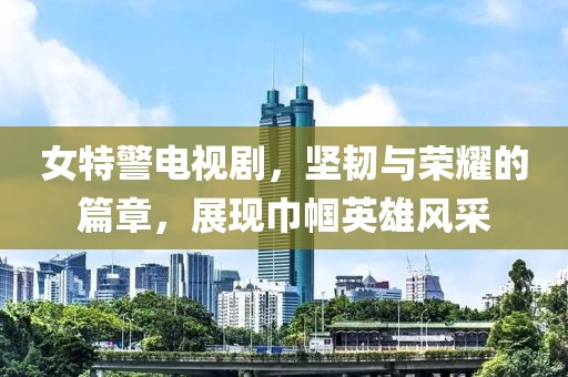 女特警电视剧，坚韧与荣耀的篇章，展现巾帼英雄风采