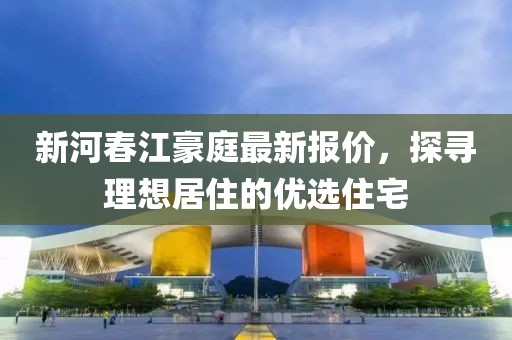新河春江豪庭最新报价，探寻理想居住的优选住宅