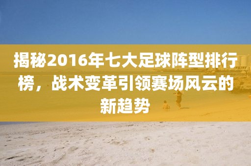 揭秘2016年七大足球阵型排行榜，战术变革引领赛场风云的新趋势