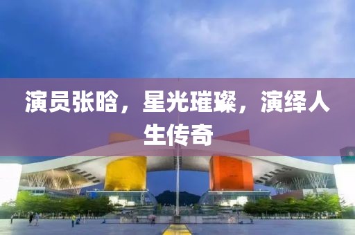 演员张晗，星光璀璨，演绎人生传奇
