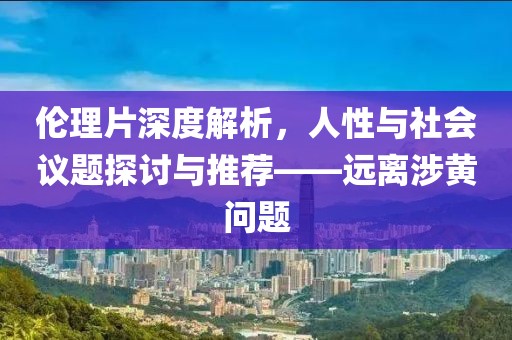 伦理片深度解析，人性与社会议题探讨与推荐——远离涉黄问题