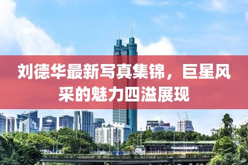 刘德华最新写真集锦，巨星风采的魅力四溢展现