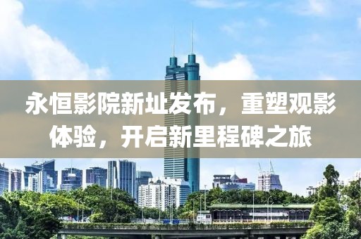 永恒影院新址发布，重塑观影体验，开启新里程碑之旅