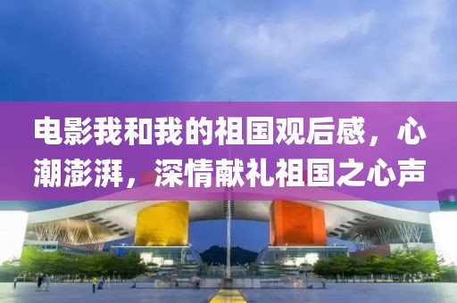 电影我和我的祖国观后感，心潮澎湃，深情献礼祖国之心声