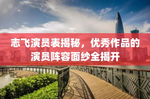 志飞演员表揭秘，优秀作品的演员阵容面纱全揭开