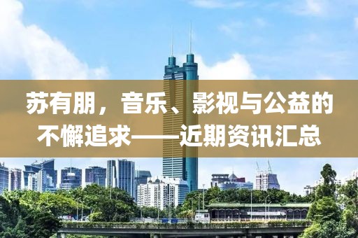 苏有朋，音乐、影视与公益的不懈追求——近期资讯汇总