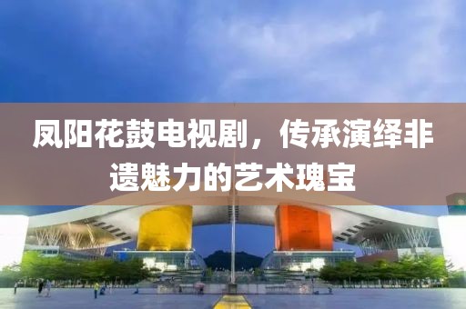 凤阳花鼓电视剧，传承演绎非遗魅力的艺术瑰宝