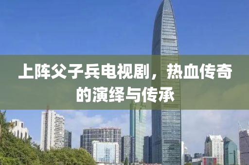 上阵父子兵电视剧，热血传奇的演绎与传承