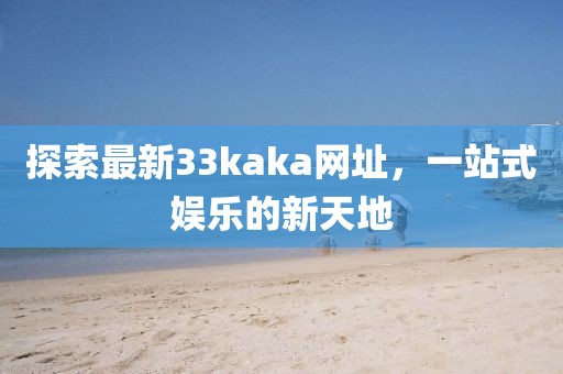 探索最新33kaka网址，一站式娱乐的新天地