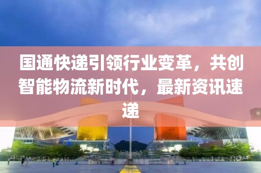 国通快递引领行业变革，共创智能物流新时代，最新资讯速递