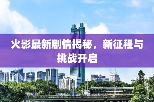火影最新剧情揭秘，新征程与挑战开启