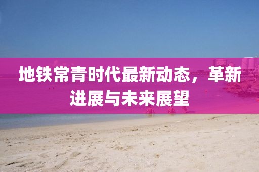 地铁常青时代最新动态，革新进展与未来展望