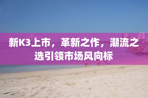 新K3上市，革新之作，潮流之选引领市场风向标
