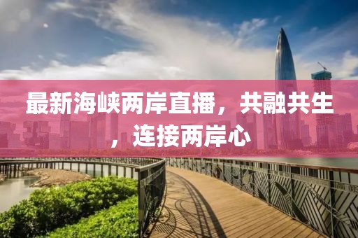 最新海峡两岸直播，共融共生，连接两岸心