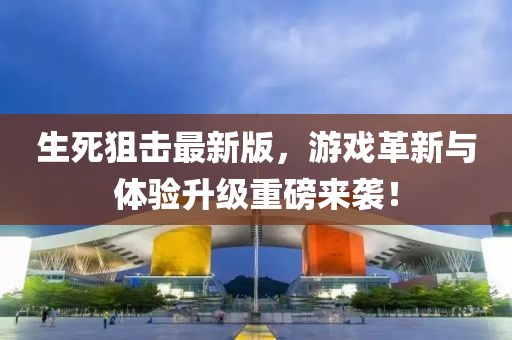生死狙击最新版，游戏革新与体验升级重磅来袭！