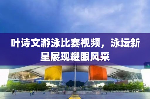 叶诗文游泳比赛视频，泳坛新星展现耀眼风采