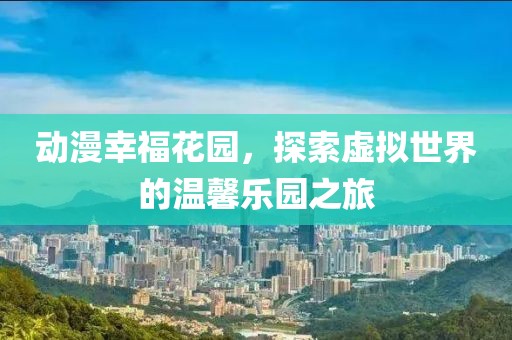 动漫幸福花园，探索虚拟世界的温馨乐园之旅