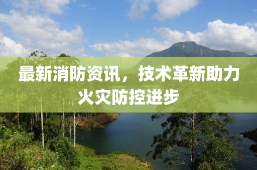 最新消防资讯，技术革新助力火灾防控进步