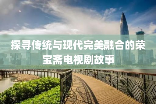 探寻传统与现代完美融合的荣宝斋电视剧故事