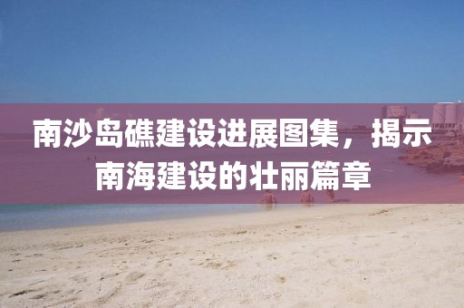 南沙岛礁建设进展图集，揭示南海建设的壮丽篇章