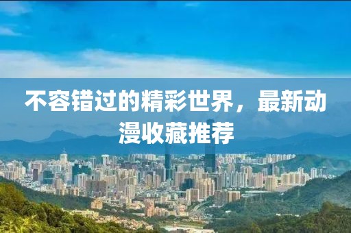 不容错过的精彩世界，最新动漫收藏推荐