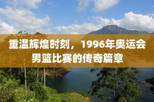 重温辉煌时刻，1996年奥运会男篮比赛的传奇篇章