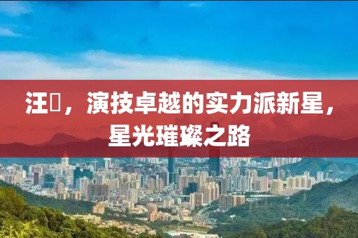 汪飏，演技卓越的实力派新星，星光璀璨之路