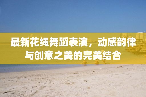 最新花绳舞蹈表演，动感韵律与创意之美的完美结合